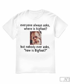 How Is Bigfoot T-Shirt, Everyone Always Asks Where Is Bigfoot But Nobody Ever Asks How Is Bigfoot Shirt