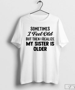 Sometimes I Feel Old but Then I Realize My Sister Is Older Shirt, Funny Sarcastic Saying Shirt