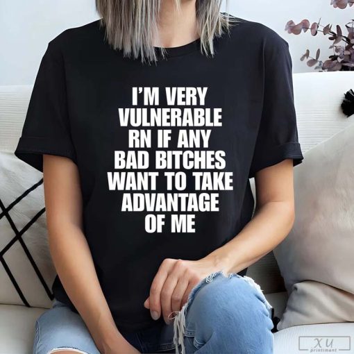 I’m Very Vulnerable Rn If Any Bad Bitches Want To Take Advantage Of Me Shirt