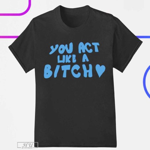 You Act Like A Bitch T-Shirt