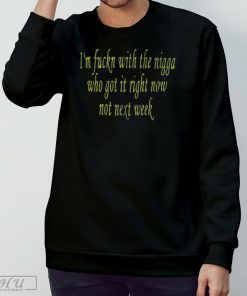 I'm fuckn with the nigga who got it right now not next week shirt