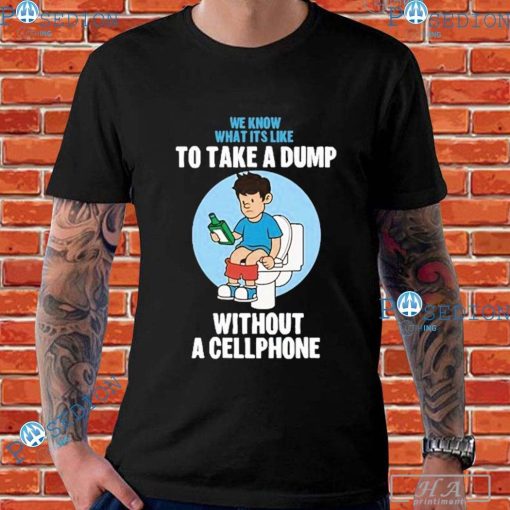 We Know What It’s Like To Take A Dump Without A Cellphone T-Shirts