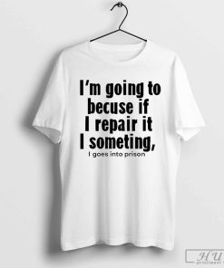 I’m Going To Becuse If I Repair It I Something I Goes Into Prison T-Shirt