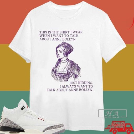 This Is The Shirt I Wear When I Want To Talk About Anne Boleyn Just Kidding I Always Want To Talk About Anne Boleyn T-shirt