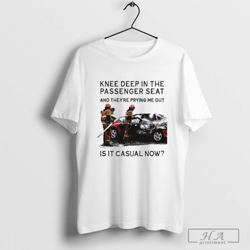 Knee Deep In The Passenger Seat And They’re Prying Me Out Is It Casual Now T-shirt