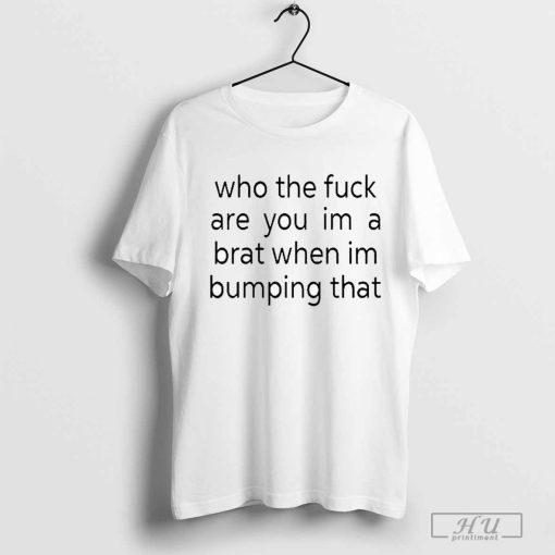 Who The Fuck Are You Im A Brat When Im Bumping That Shirt