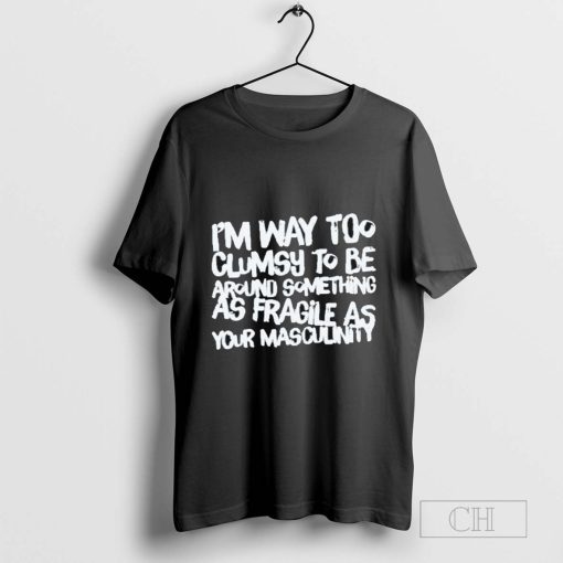 I’m Way Too Clumsy To Be Around Something As Fragile As Your Masculinity T-Shirt