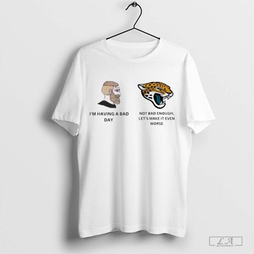 I’m having a bad day, Jacksonville Jaguars not bad enough, let’s make it even worse t-shirt