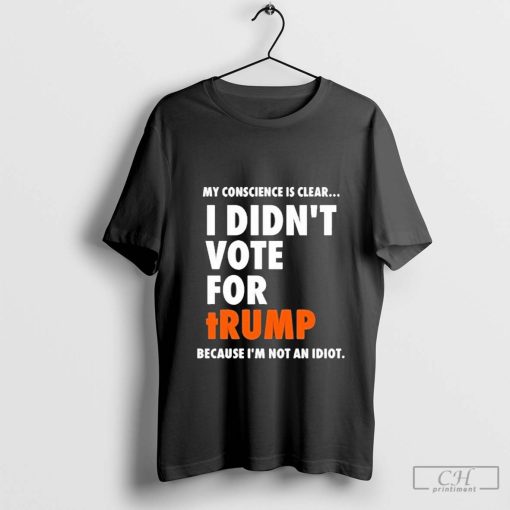 My Conscience Is Clear I Didn’t Vote For Trump Because I’m Not An Idiot Shirt