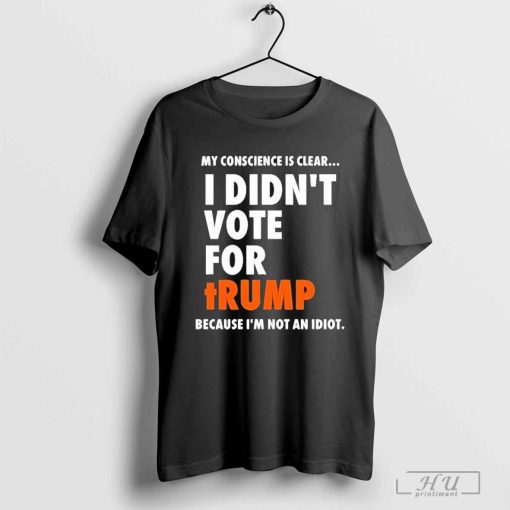 My Conscience Is Clear I Didn’t Vote For Trump Because I’m Not An Idiot Shirt