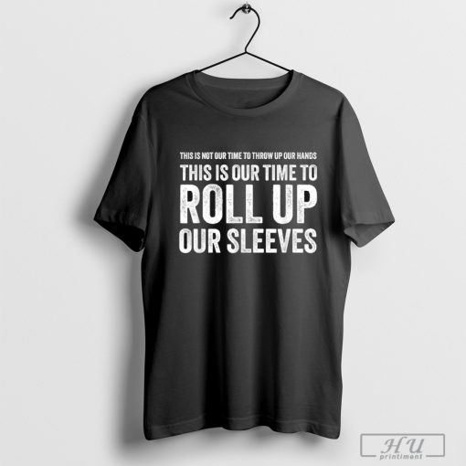 This Is Not Our Time To Throw Up Our Hands This Is Our Time To Roll Up Our Sleeves T-shirt